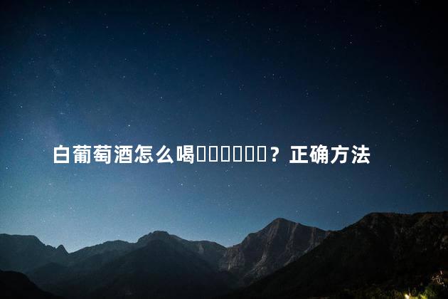 白葡萄酒怎么喝？正确方法是这样的吗